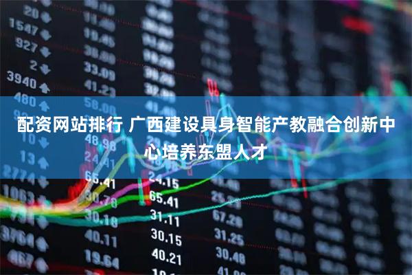 配资网站排行 广西建设具身智能产教融合创新中心培养东盟人才