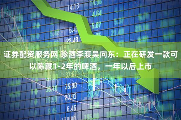 证券配资服务网 珍酒李渡吴向东：正在研发一款可以陈藏1-2年的啤酒，一年以后上市