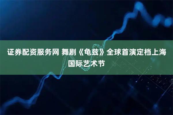 证券配资服务网 舞剧《龟兹》全球首演定档上海国际艺术节
