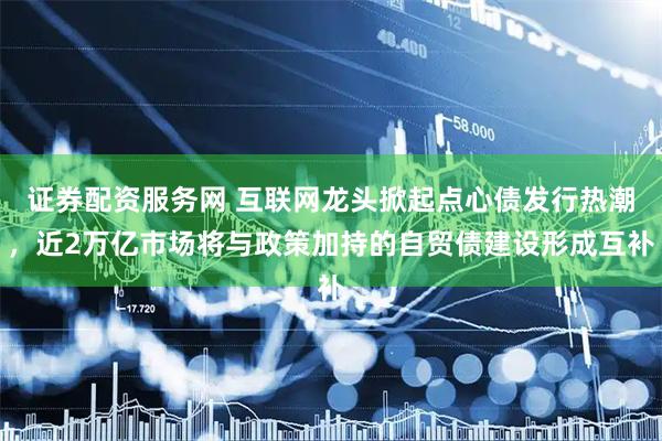 证券配资服务网 互联网龙头掀起点心债发行热潮，近2万亿市场将与政策加持的自贸债建设形成互补
