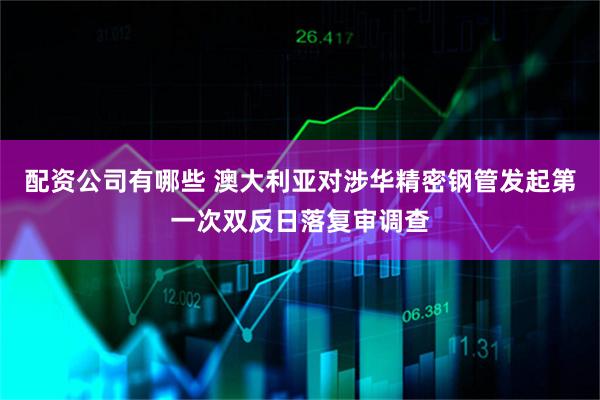 配资公司有哪些 澳大利亚对涉华精密钢管发起第一次双反日落复审调查