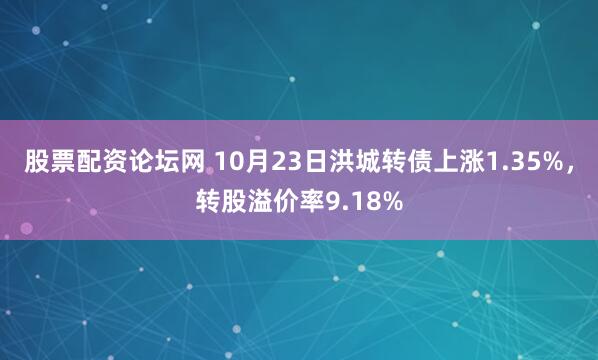 股票配资论坛网 10月23日洪城转债上涨1.35%，转股溢价率9.18%