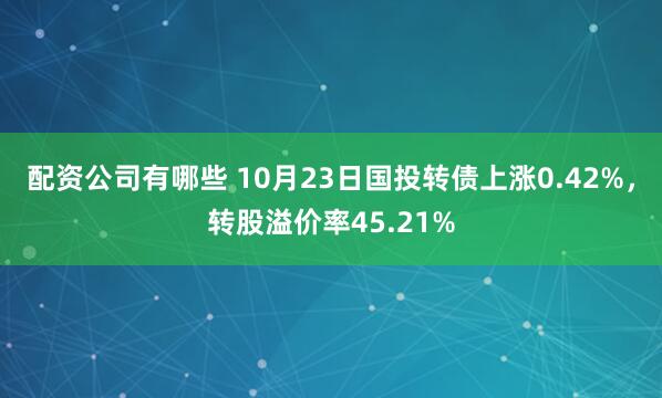 配资公司有哪些 10月23日国投转债上涨0.42%,转股溢价率45.21%