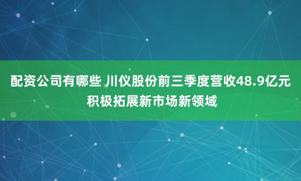配资公司有哪些 川仪股份前三季度营收48.9亿元 积极拓展新市场新领域
