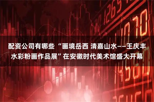 配资公司有哪些 “画境岳西 清嘉山水——王庆丰水彩粉画作品展”在安徽时代美术馆盛大开幕