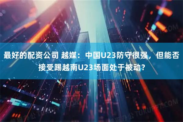 最好的配资公司 越媒：中国U23防守很强，但能否接受踢越南U23场面处于被动？