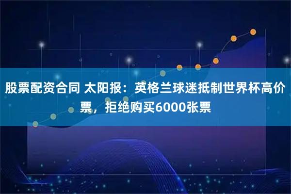 股票配资合同 太阳报：英格兰球迷抵制世界杯高价票，拒绝购买6000张票
