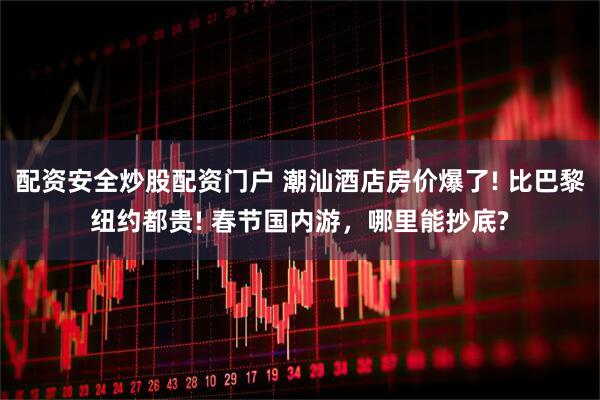 配资安全炒股配资门户 潮汕酒店房价爆了! 比巴黎纽约都贵! 春节国内游，哪里能抄底?