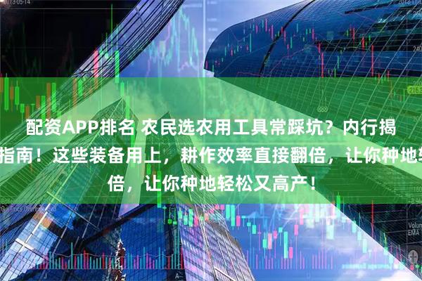 配资APP排名 农民选农用工具常踩坑？内行揭秘硬核选购指南！这些装备用上，耕作效率直接翻倍，让你种地轻松又高产！