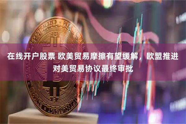 在线开户股票 欧美贸易摩擦有望缓解，欧盟推进对美贸易协议最终审批