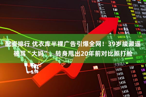 配资排行 优衣库半裸广告引爆全网！39岁绫濑遥被骂“大妈”，转身甩出20年前对比照打脸