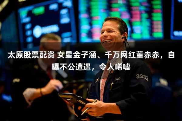 太原股票配资 女星金子涵、千万网红董赤赤，自曝不公遭遇，令人唏嘘