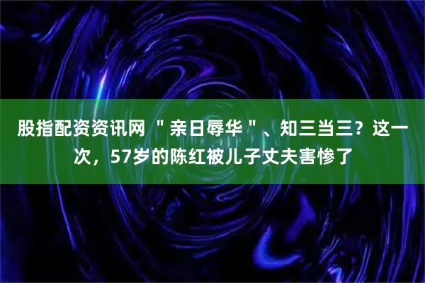 股指配资资讯网 ＂亲日辱华＂、知三当三？这一次，57岁的陈红被儿子丈夫害惨了