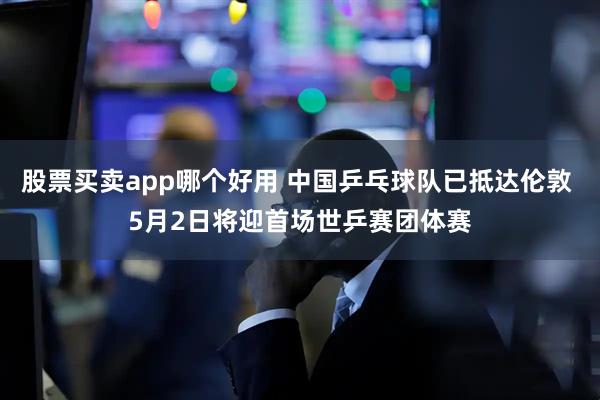 股票买卖app哪个好用 中国乒乓球队已抵达伦敦 5月2日将迎首场世乒赛团体赛