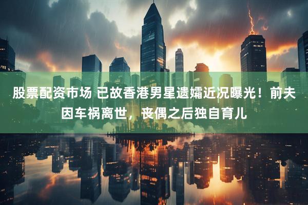 股票配资市场 已故香港男星遗孀近况曝光！前夫因车祸离世，丧偶之后独自育儿