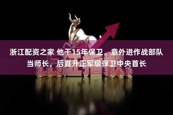 浙江配资之家 他干15年保卫，意外进作战部队当师长，后直升正军级保卫中央首长