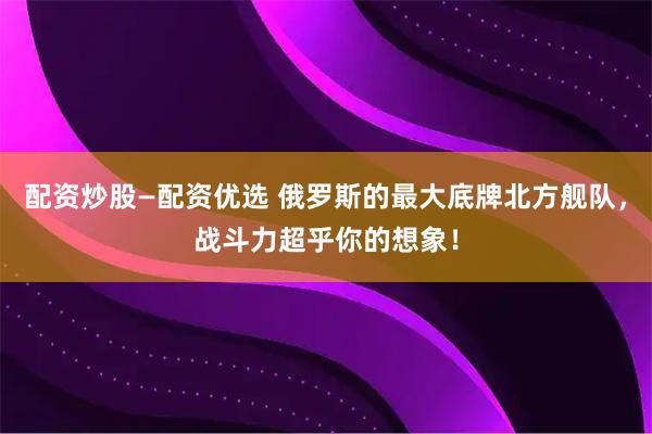 配资炒股—配资优选 俄罗斯的最大底牌北方舰队，战斗力超乎你的想象！