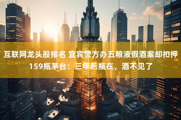 互联网龙头股排名 宜宾警方办五粮液假酒案却扣押159瓶茅台：三年后瓶在，酒不见了