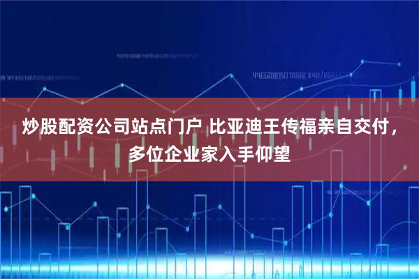 炒股配资公司站点门户 比亚迪王传福亲自交付，多位企业家入手仰望
