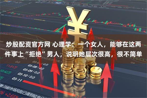 炒股配资官方网 心理学：一个女人，能够在这两件事上“拒绝”男人，说明她层次很高，很不简单