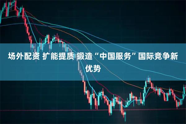 场外配资 扩能提质 锻造“中国服务”国际竞争新优势