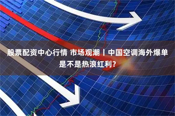 股票配资中心行情 市场观潮丨中国空调海外爆单是不是热浪红利？
