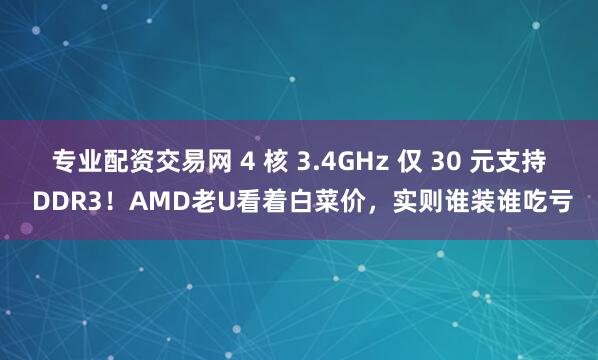 专业配资交易网 4 核 3.4GHz 仅 30 元支持 DDR3！AMD老U看着白菜价，实则谁装谁吃亏