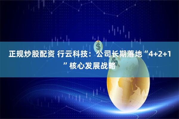 正规炒股配资 行云科技：公司长期落地“4+2+1”核心发展战略