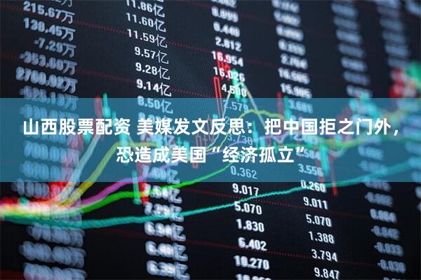 山西股票配资 美媒发文反思：把中国拒之门外，恐造成美国“经济孤立”