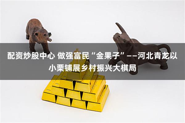 配资炒股中心 做强富民“金果子”——河北青龙以小栗铺展乡村振兴大棋局