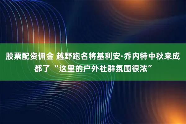 股票配资佣金 越野跑名将基利安·乔内特中秋来成都了 “这里的户外社群氛围很浓”