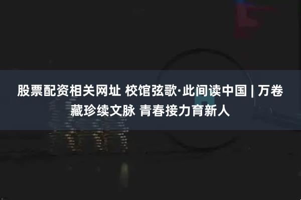 股票配资相关网址 校馆弦歌·此间读中国 | 万卷藏珍续文脉 青春接力育新人